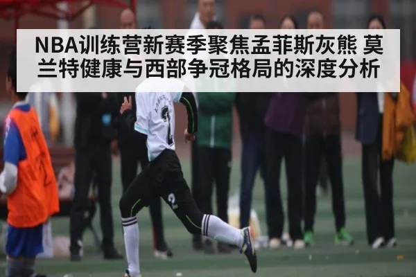 NBA训练营新赛季聚焦孟菲斯灰熊 莫兰特健康与西部争冠格局的深度分析
